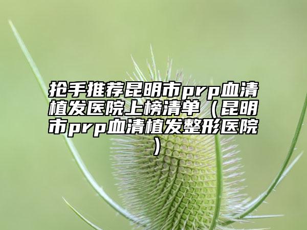 抢手推荐昆明市prp血清植发医院上榜清单（昆明市prp血清植发整形医院）