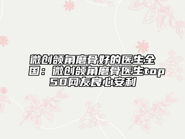 微创颌角磨骨好的医生全国：微创颌角磨骨医生top50网友良心安利