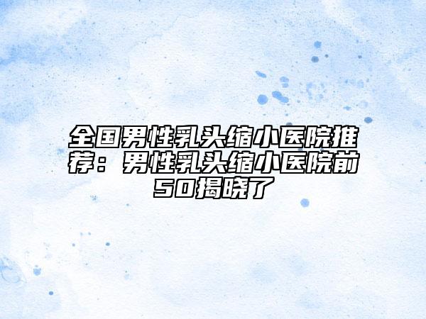 全国男性乳头缩小医院推荐：男性乳头缩小医院前50揭晓了