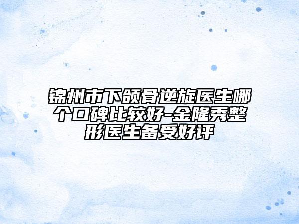 锦州市下颌骨逆旋医生哪个口碑比较好-金隆秀整形医生备受好评