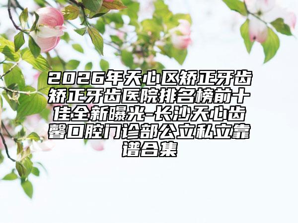 2026年天心区矫正牙齿矫正牙齿医院排名榜前十佳全新曝光-长沙天心齿馨口腔门诊部公立私立靠谱合集