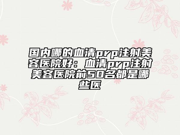 国内哪的血清prp注射美容医院好：血清prp注射美容医院前50名都是哪些医