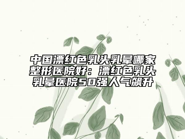 中国漂红色乳头乳晕哪家整形医院好：漂红色乳头乳晕医院50强人气飙升
