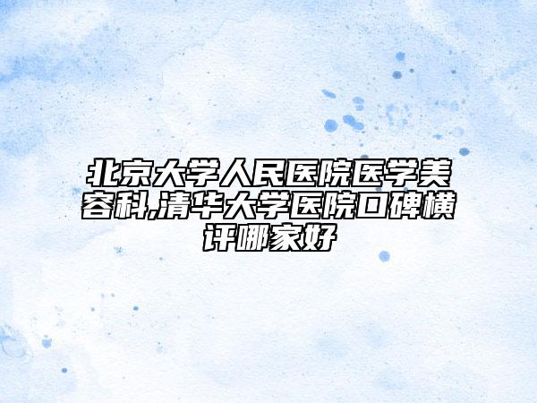 北京大学人民医院医学美容科,清华大学医院口碑横评哪家好