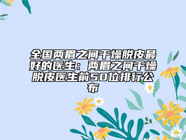 全国两眉之间干燥脱皮最好的医生：两眉之间干燥脱皮医生前50位排行公布
