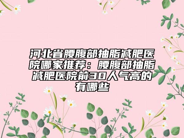 河北省腰腹部抽脂减肥医院哪家推荐：腰腹部抽脂减肥医院前30人气高的有哪些