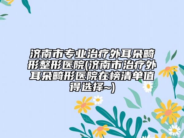 济南市专业治疗外耳朵畸形整形医院(济南市治疗外耳朵畸形医院在榜清单值得选择~)