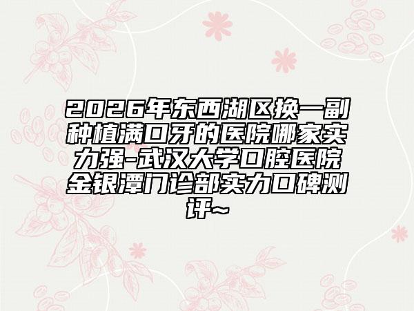 2026年东西湖区换一副种植满口牙的医院哪家实力强-武汉大学口腔医院金银潭门诊部实力口碑测评~