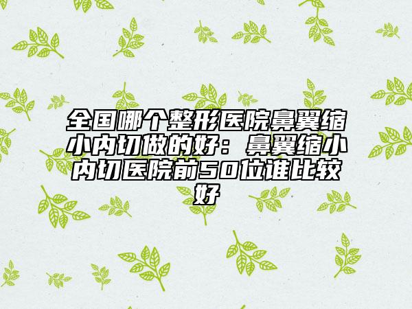 全国哪个整形医院鼻翼缩小内切做的好：鼻翼缩小内切医院前50位谁比较好