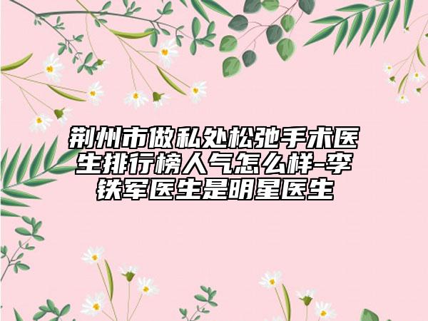 荆州市做私处松弛手术医生排行榜人气怎么样-李铁军医生是明星医生