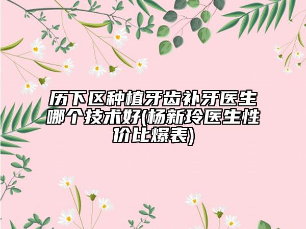 历下区种植牙齿补牙医生哪个技术好(杨新玲医生性价比爆表)