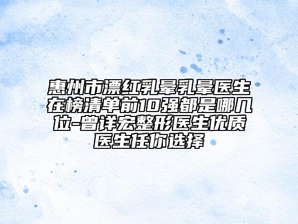 惠州市漂红乳晕乳晕医生在榜清单前10强都是哪几位-曾详宏整形医生优质医生任你选择