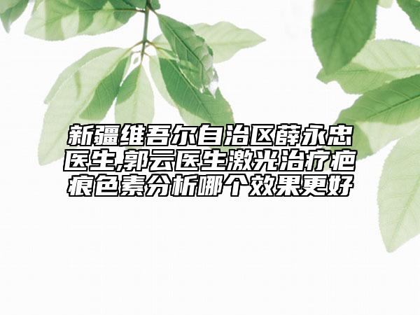 新疆维吾尔自治区薛永忠医生,郭云医生激光治疗疤痕色素分析哪个效果更好