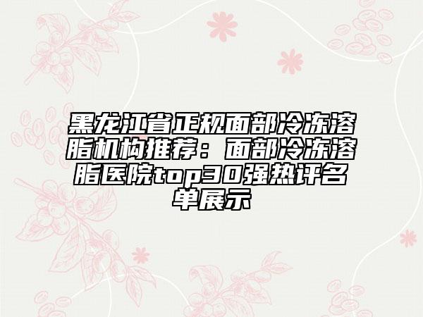 黑龙江省正规面部冷冻溶脂机构推荐：面部冷冻溶脂医院top30强热评名单展示