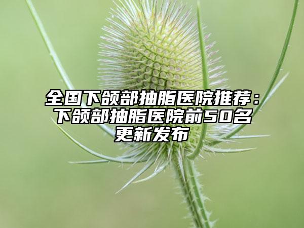 全国下颌部抽脂医院推荐：下颌部抽脂医院前50名更新发布