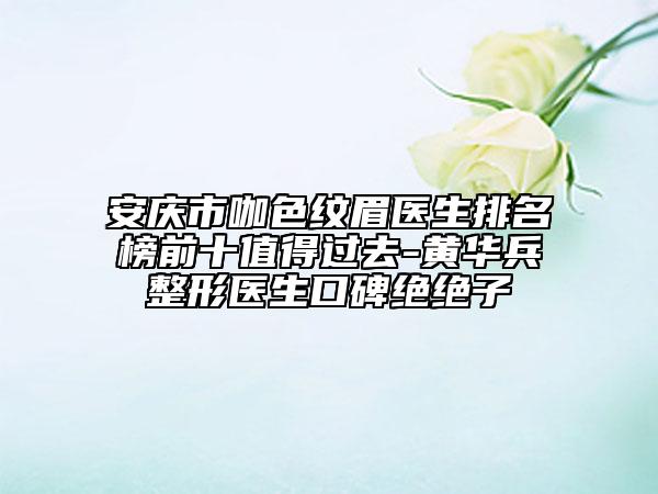 安庆市咖色纹眉医生排名榜前十值得过去-黄华兵整形医生口碑绝绝子