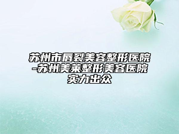 苏州市唇裂美容整形医院-苏州美莱整形美容医院实力出众