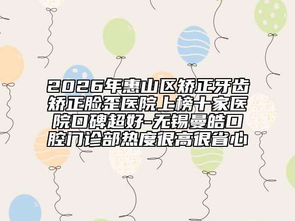 2026年惠山区矫正牙齿矫正脸歪医院上榜十家医院口碑超好-无锡曼皓口腔门诊部热度很高很省心