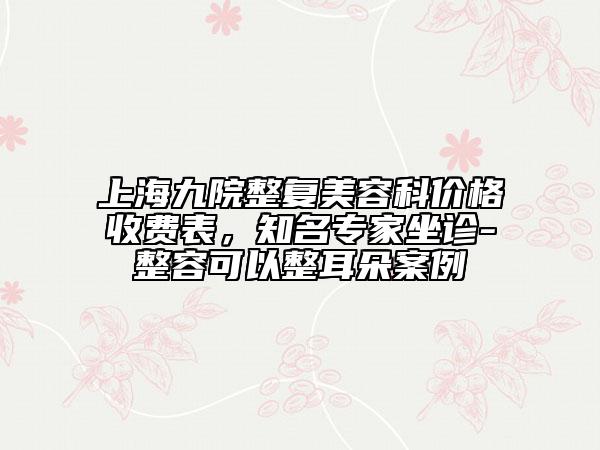 上海九院整复美容科价格收费表，知名专家坐诊-整容可以整耳朵案例