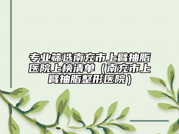 专业筛选南充市上臂抽脂医院上榜清单（南充市上臂抽脂整形医院）