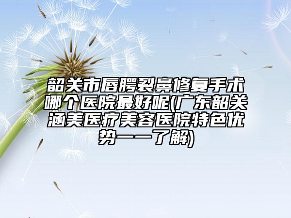 韶关市唇腭裂鼻修复手术哪个医院最好呢(广东韶关涵美医疗美容医院特色优势一一了解)