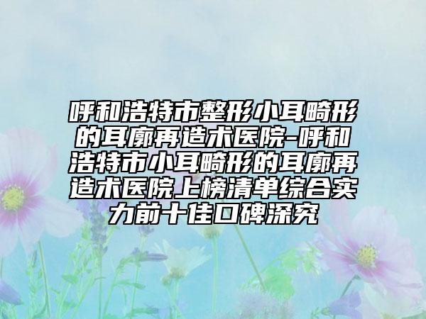 呼和浩特市整形小耳畸形的耳廓再造术医院-呼和浩特市小耳畸形的耳廓再造术医院上榜清单综合实力前十佳口碑深究