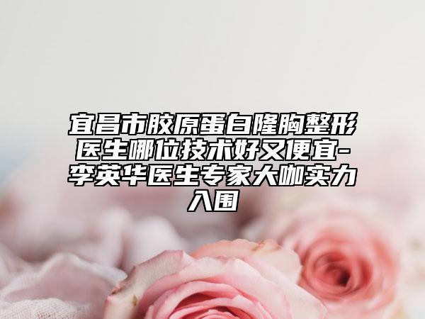 宜昌市胶原蛋白隆胸整形医生哪位技术好又便宜-李英华医生专家大咖实力入围