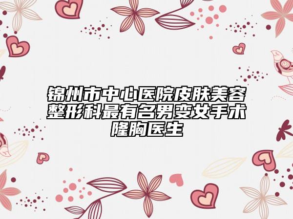 锦州市中心医院皮肤美容整形科最有名男变女手术隆胸医生