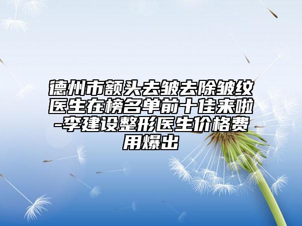 德州市额头去皱去除皱纹医生在榜名单前十佳来啦-李建设整形医生价格费用爆出