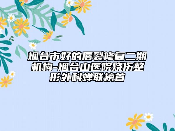 烟台市好的唇裂修复二期机构-烟台山医院烧伤整形外科蝉联榜首
