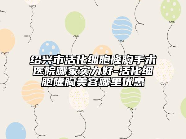 绍兴市活化细胞隆胸手术医院哪家实力好-活化细胞隆胸美容哪里优惠