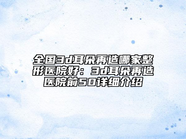 全国3d耳朵再造哪家整形医院好：3d耳朵再造医院前50详细介绍