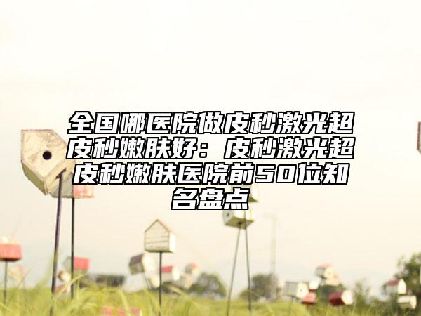 全国哪医院做皮秒激光超皮秒嫩肤好：皮秒激光超皮秒嫩肤医院前50位知名盘点