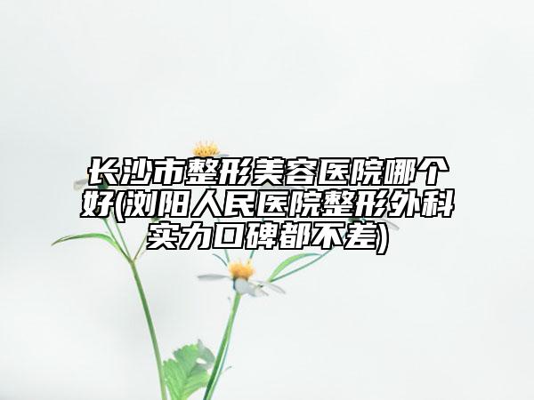长沙市整形美容医院哪个好(浏阳人民医院整形外科实力口碑都不差)