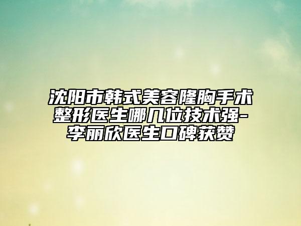 沈阳市韩式美容隆胸手术整形医生哪几位技术强-李丽欣医生口碑获赞