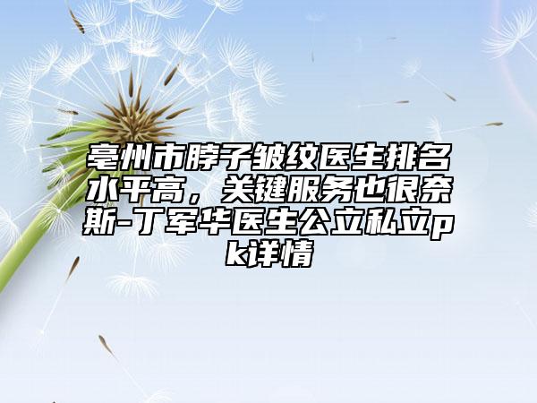 亳州市脖子皱纹医生排名水平高，关键服务也很奈斯-丁军华医生公立私立pk详情
