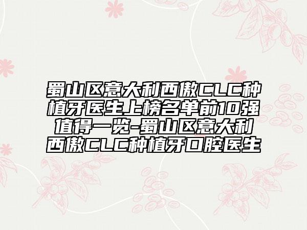 蜀山区意大利西傲CLC种植牙医生上榜名单前10强值得一览-蜀山区意大利西傲CLC种植牙口腔医生