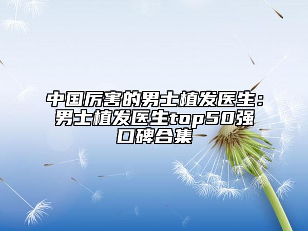 中国厉害的男士植发医生：男士植发医生top50强口碑合集