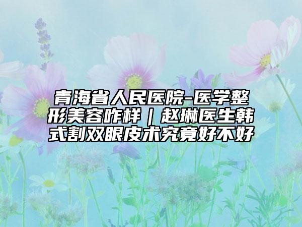 青海省人民医院-医学整形美容咋样｜赵琳医生韩式割双眼皮术究竟好不好