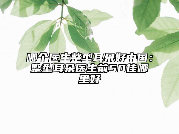 哪个医生整型耳朵好中国：整型耳朵医生前50佳哪里好