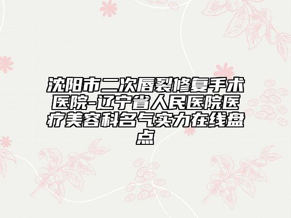 沈阳市二次唇裂修复手术医院-辽宁省人民医院医疗美容科名气实力在线盘点