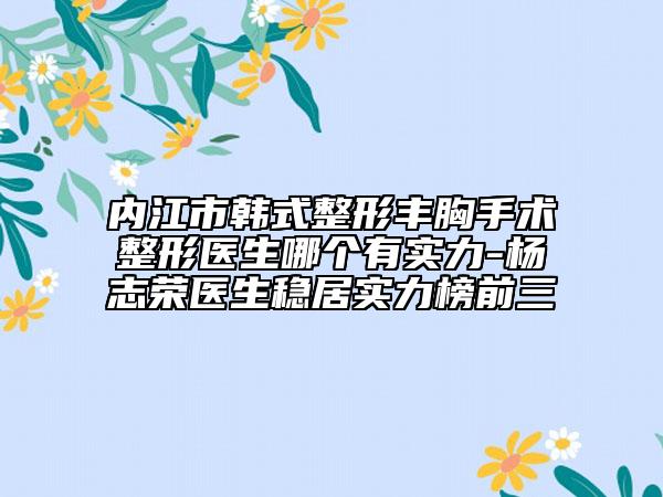 内江市韩式整形丰胸手术整形医生哪个有实力-杨志荣医生稳居实力榜前三