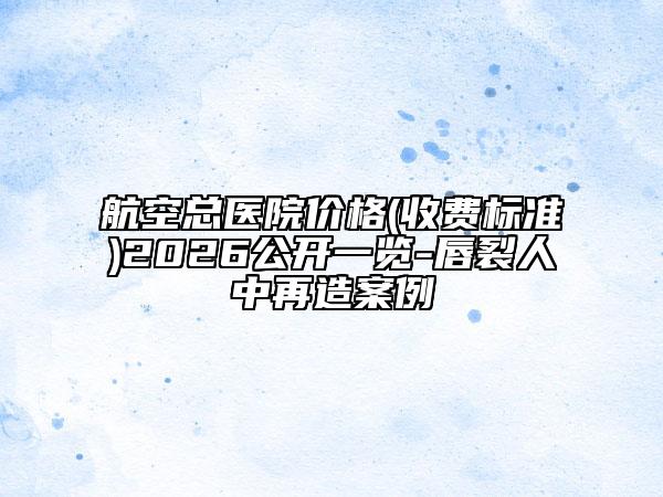 航空总医院价格(收费标准)2026公开一览-唇裂人中再造案例