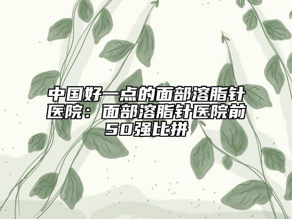 中国好一点的面部溶脂针医院：面部溶脂针医院前50强比拼