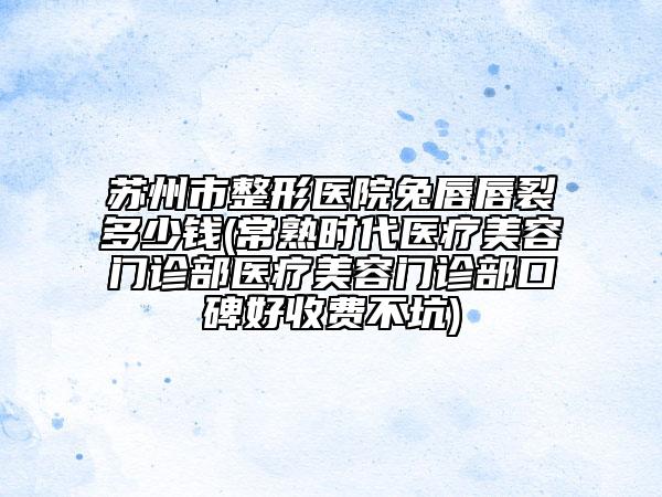 苏州市整形医院兔唇唇裂多少钱(常熟时代医疗美容门诊部医疗美容门诊部口碑好收费不坑)