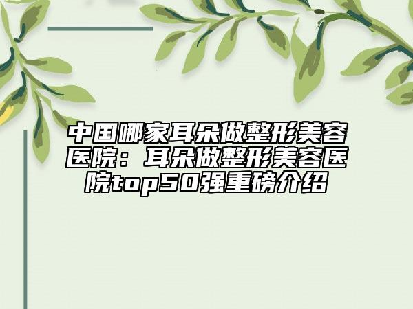 中国哪家耳朵做整形美容医院：耳朵做整形美容医院top50强重磅介绍