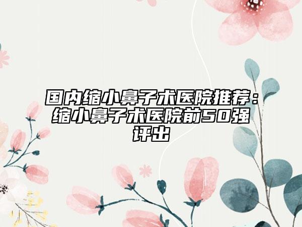 国内缩小鼻子术医院推荐：缩小鼻子术医院前50强评出