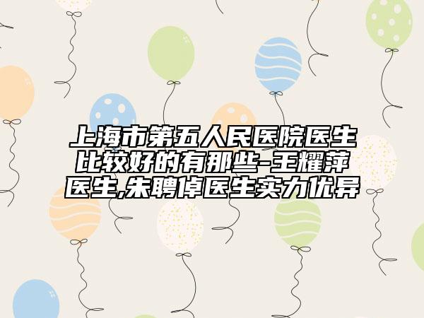 上海市第五人民医院医生比较好的有那些-王耀萍医生,朱聘倬医生实力优异