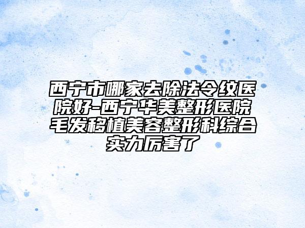 西宁市哪家去除法令纹医院好-西宁华美整形医院毛发移植美容整形科综合实力厉害了