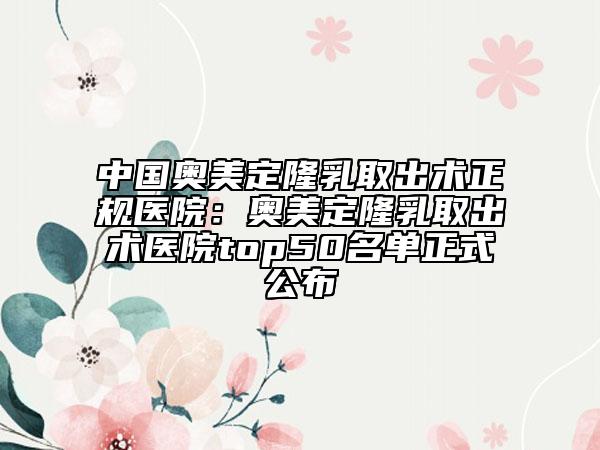 中国奥美定隆乳取出术正规医院：奥美定隆乳取出术医院top50名单正式公布